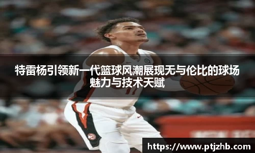 特雷杨引领新一代篮球风潮展现无与伦比的球场魅力与技术天赋